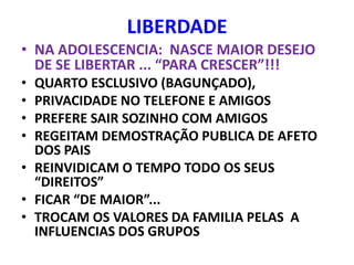 LIBERDADE
• NA ADOLESCENCIA: NASCE MAIOR DESEJO
  DE SE LIBERTAR ... “PARA CRESCER”!!!
• QUARTO ESCLUSIVO (BAGUNÇADO),
• PRIVACIDADE NO TELEFONE E AMIGOS
• PREFERE SAIR SOZINHO COM AMIGOS
• REGEITAM DEMOSTRAÇÃO PUBLICA DE AFETO
  DOS PAIS
• REINVIDICAM O TEMPO TODO OS SEUS
  “DIREITOS”
• FICAR “DE MAIOR”...
• TROCAM OS VALORES DA FAMILIA PELAS A
  INFLUENCIAS DOS GRUPOS
 