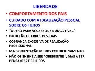 LIBERDADE
• COMPORTAMENTO DOS PAIS
• CUIDADO COM A IDEALIZAÇÃO PESSOAL
  SOBRE OS FILHOS
• “QUERO PARA VOCE O QUE NUNCA TIVE...”
• PROJEÇÃO DE ERROS PESSOAIS
• COBRANÇA EXCESSIVA DE REALIZAÇÃO
  PROFISSIONAL
• MAIS ORIENTAÇÃO MENOS CONDICIONAMENTO
• NÃO OS ENSINE A SER “OBEDIENTES”, MAS A SER
  PENSANTES E CRITICOS
 