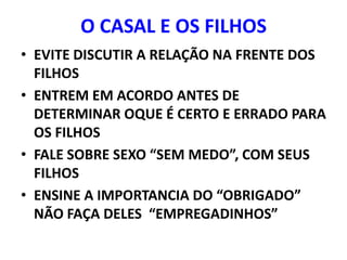 O CASAL E OS FILHOS
• EVITE DISCUTIR A RELAÇÃO NA FRENTE DOS
  FILHOS
• ENTREM EM ACORDO ANTES DE
  DETERMINAR OQUE É CERTO E ERRADO PARA
  OS FILHOS
• FALE SOBRE SEXO “SEM MEDO”, COM SEUS
  FILHOS
• ENSINE A IMPORTANCIA DO “OBRIGADO”
  NÃO FAÇA DELES “EMPREGADINHOS”
 