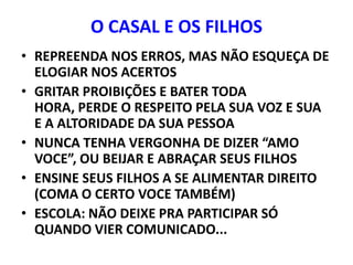 O CASAL E OS FILHOS
• REPREENDA NOS ERROS, MAS NÃO ESQUEÇA DE
  ELOGIAR NOS ACERTOS
• GRITAR PROIBIÇÕES E BATER TODA
  HORA, PERDE O RESPEITO PELA SUA VOZ E SUA
  E A ALTORIDADE DA SUA PESSOA
• NUNCA TENHA VERGONHA DE DIZER “AMO
  VOCE”, OU BEIJAR E ABRAÇAR SEUS FILHOS
• ENSINE SEUS FILHOS A SE ALIMENTAR DIREITO
  (COMA O CERTO VOCE TAMBÉM)
• ESCOLA: NÃO DEIXE PRA PARTICIPAR SÓ
  QUANDO VIER COMUNICADO...
 