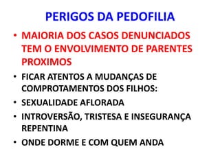 PERIGOS DA PEDOFILIA
• MAIORIA DOS CASOS DENUNCIADOS
  TEM O ENVOLVIMENTO DE PARENTES
  PROXIMOS
• FICAR ATENTOS A MUDANÇAS DE
  COMPROTAMENTOS DOS FILHOS:
• SEXUALIDADE AFLORADA
• INTROVERSÃO, TRISTESA E INSEGURANÇA
  REPENTINA
• ONDE DORME E COM QUEM ANDA
 
