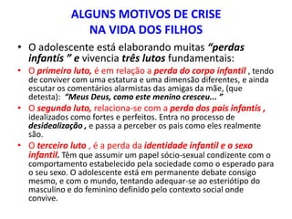 ALGUNS MOTIVOS DE CRISE
                NA VIDA DOS FILHOS
• O adolescente está elaborando muitas “perdas
  infantís ” e vivencia três lutos fundamentais:
• O primeiro luto, é em relação a perda do corpo infantil , tendo
  de conviver com uma estatura e uma dimensão diferentes, e ainda
  escutar os comentários alarmistas das amigas da mãe, (que
  detesta): “Meus Deus, como este menino cresceu... ”
• O segundo luto, relaciona-se com a perda dos pais infantís ,
  idealizados como fortes e perfeitos. Entra no processo de
  desidealização , e passa a perceber os pais como eles realmente
  são.
• O terceiro luto , é a perda da identidade infantil e o sexo
  infantil. Têm que assumir um papel sócio-sexual condizente com o
  comportamento estabelecido pela sociedade como o esperado para
  o seu sexo. O adolescente está em permanente debate consigo
  mesmo, e com o mundo, tentando adequar-se ao esteriótipo do
  masculino e do feminino definido pelo contexto social onde
  convive.
 