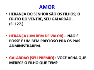 AMOR
• HERANÇA DO SENHOR SÃO OS FILHOS; O
  FRUTO DO VENTRE, SEU GALARDÃO…
  (Sl.127.)

• HERANÇA (UM BEM DE VALOR) – NÃO É
  POSSE É UM BEM PRECIOSO PRA OS PAIS
  ADMINISTRAREM.

• GALARDÃO (SEU PREMIO) : VOCE ACHA QUE
  MERECE O FILHO QUE TEM?
 