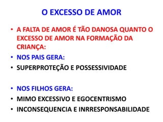 O EXCESSO DE AMOR
• A FALTA DE AMOR É TÃO DANOSA QUANTO O
  EXCESSO DE AMOR NA FORMAÇÃO DA
  CRIANÇA:
• NOS PAIS GERA:
• SUPERPROTEÇÃO E POSSESSIVIDADE

• NOS FILHOS GERA:
• MIMO EXCESSIVO E EGOCENTRISMO
• INCONSEQUENCIA E INRRESPONSABILIDADE
 