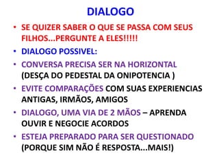 DIALOGO
• SE QUIZER SABER O QUE SE PASSA COM SEUS
  FILHOS...PERGUNTE A ELES!!!!!
• DIALOGO POSSIVEL:
• CONVERSA PRECISA SER NA HORIZONTAL
  (DESÇA DO PEDESTAL DA ONIPOTENCIA )
• EVITE COMPARAÇÕES COM SUAS EXPERIENCIAS
  ANTIGAS, IRMÃOS, AMIGOS
• DIALOGO, UMA VIA DE 2 MÃOS – APRENDA
  OUVIR E NEGOCIE ACORDOS
• ESTEJA PREPARADO PARA SER QUESTIONADO
  (PORQUE SIM NÃO É RESPOSTA...MAIS!)
 