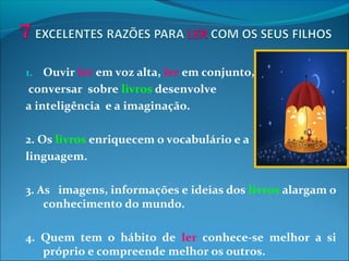 1. Ouvir ler em voz alta, ler em conjunto,
conversar sobre livros desenvolve
a inteligência e a imaginação.
2. Os livros enriquecem o vocabulário e a
linguagem.
3. As imagens, informações e ideias dos livros alargam o
conhecimento do mundo.
4. Quem tem o hábito de ler conhece-se melhor a si
próprio e compreende melhor os outros.
 