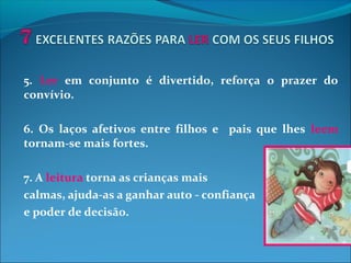 5. Ler em conjunto é divertido, reforça o prazer do
convívio.
6. Os laços afetivos entre filhos e pais que lhes leem
tornam-se mais fortes.
7. A leitura torna as crianças mais
calmas, ajuda-as a ganhar auto - confiança
e poder de decisão.
 