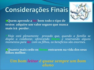 Quem aprende a ler bem todo o tipo de
textos adquire um valor seguro que nunca
mais irá perder .
Hoje está plenamente provado que, quando a família se
dispõe a colaborar, oferecendo livros e reservando alguns
momentos para ler com os filhos, os benefícios são enormes.
Quanto mais cedo os livros entrarem na vida dos seus
filhos melhor.
Um bom leitor é quase sempre um bom
aluno
 