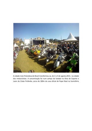 A cidade mais finlandesa do Brasil transformou-se, de 2 a 4 de agosto,2013, na cidade
dos motociclistas. A concentração foi num campo de futebol na Área de Esporte e
Lazer do Clube Finlândia, cerca de 300m da casa oficial de Papai Noel no hemisfério

 