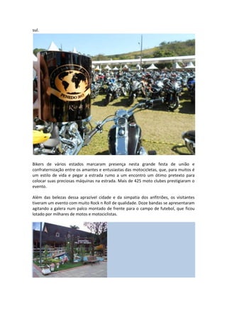 sul.

Bikers de vários estados marcaram presença nesta grande festa de união e
confraternização entre os amantes e entusiastas das motocicletas, que, para muitos é
um estilo de vida e pegar a estrada rumo a um encontro um ótimo pretexto para
colocar suas preciosas máquinas na estrada. Mais de 425 moto clubes prestigiaram o
evento.
Além das belezas dessa aprazível cidade e da simpatia dos anfitriões, os visitantes
tiveram um evento com muito Rock n Roll de qualidade. Doze bandas se apresentaram
agitando a galera num palco montado de frente para o campo de futebol, que ficou
lotado por milhares de motos e motociclistas.

 