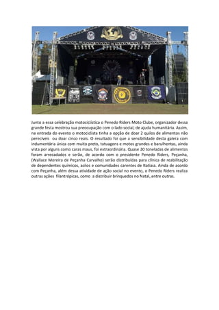Junto a essa celebração motociclística o Penedo Riders Moto Clube, organizador dessa
grande festa mostrou sua preocupação com o lado social, de ajuda humanitária. Assim,
na entrada do evento o motociclista tinha a opção de doar 2 quilos de alimentos não
perecíveis ou doar cinco reais. O resultado foi que a sensibilidade desta galera com
indumentária única com muito preto, tatuagens e motos grandes e barulhentas, ainda
vista por alguns como caras maus, foi extraordinária. Quase 20 toneladas de alimentos
foram arrecadados e serão, de acordo com o presidente Penedo Riders, Peçanha,
(Wallace Moreira de Peçanha Carvalho) serão distribuídas para clínica de reabilitação
de dependentes químicos, asilos e comunidades carentes de Itatiaia. Ainda de acordo
com Peçanha, além dessa atividade de ação social no evento, o Penedo Riders realiza
outras ações filantrópicas, como a distribuir brinquedos no Natal, entre outras.

 