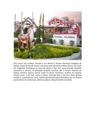 Para quem não conhece, Penedo é um distrito e Parque Municipal Ecológico de
Itatiaia, estado do Rio de Janeiro e faz divisa com São Paulo e Minas Gerais. Foi criada
por imigrantes finlandeses no início do século e hoje tem como principal atividade
econômica o turismo. As principais atrações turísticas são: o Parque Nacional do
Itatiaia, primeira reserva natural criada no Brasil, cachoeiras, práticas de esportes
radicais como o off road carros e motos, mountain bike e voo livre. Outra grande
atração é a gastronomia local, melhor, gastronomia típica finlandesa. Há um festival
gastronômico na colônia que deixaria qualquer viking finlandês encantado.

 