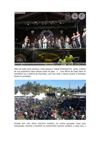 Além de todos esses atrativos, nesta pequena “cidade finlandesa”há, ainda, a beleza
de sua arquitetura típica desses povos do gelo, a Casa Oficial de Papai Noel no
hemisfério sul, a Fábrica de Chocolate, uma casa onde o cliente escolhe o chocolate
direto na produção.

Penedo tem uma ótima estrutura hoteleira, há muitas pousadas, casas para
temporadas. Durante o encontro, os motociclistas tiveram, também, a custo zero, a

 