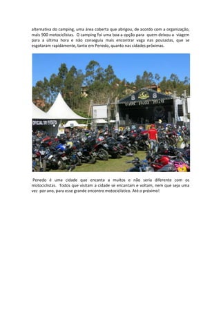 alternativa do camping, uma área coberta que abrigou, de acordo com a organização,
mais 900 motociclistas. O camping foi uma boa a opção para quem deixou a viagem
para a última hora e não conseguiu mais encontrar vaga nas pousadas, que se
esgotaram rapidamente, tanto em Penedo, quanto nas cidades próximas.

Penedo é uma cidade que encanta a muitos e não seria diferente com os
motociclistas. Todos que visitam a cidade se encantam e voltam, nem que seja uma
vez por ano, para esse grande encontro motociclístico. Até o próximo!

 