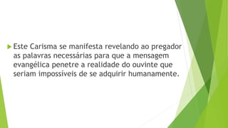  Este Carisma se manifesta revelando ao pregador
as palavras necessárias para que a mensagem
evangélica penetre a realidade do ouvinte que
seriam impossíveis de se adquirir humanamente.
 