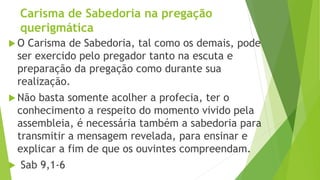Carisma de Sabedoria na pregação
querigmática
 O Carisma de Sabedoria, tal como os demais, pode
ser exercido pelo pregador tanto na escuta e
preparação da pregação como durante sua
realização.
 Não basta somente acolher a profecia, ter o
conhecimento a respeito do momento vivido pela
assembleia, é necessária também a sabedoria para
transmitir a mensagem revelada, para ensinar e
explicar a fim de que os ouvintes compreendam.
 Sab 9,1-6
 