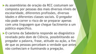  As assembleias de oração da RCC costumam ser
composta por pessoas dos mais diversos níveis de
escolaridade, diferentes profissões, diversas
idades e diferentes classes sociais. O pregador
não pode correr o risco de se preparar apenas
com uma linguagem que chegue facilmente a um
público específico.
 O carisma da Sabedoria responde ao diagnóstico
revelado pelo dom de Ciência, possibilitando ao
pregador a palavra, frase, atitude ou ação, a fim
de que as pessoas percebam a verdade que antes
não conheciam e iluminando a pregação.
 