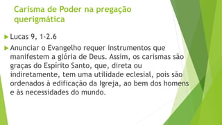 Carisma de Poder na pregação
querigmática
 Lucas 9, 1-2.6
 Anunciar o Evangelho requer instrumentos que
manifestem a glória de Deus. Assim, os carismas são
graças do Espírito Santo, que, direta ou
indiretamente, tem uma utilidade eclesial, pois são
ordenados à edificação da Igreja, ao bem dos homens
e às necessidades do mundo.
 
