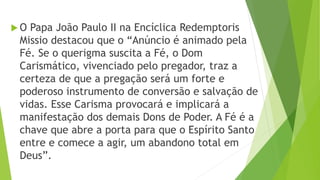  O Papa João Paulo II na Encíclica Redemptoris
Missio destacou que o “Anúncio é animado pela
Fé. Se o querigma suscita a Fé, o Dom
Carismático, vivenciado pelo pregador, traz a
certeza de que a pregação será um forte e
poderoso instrumento de conversão e salvação de
vidas. Esse Carisma provocará e implicará a
manifestação dos demais Dons de Poder. A Fé é a
chave que abre a porta para que o Espírito Santo
entre e comece a agir, um abandono total em
Deus”.
 