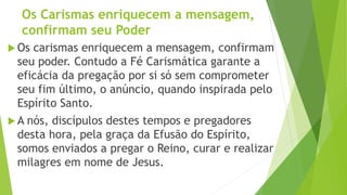 Os Carismas enriquecem a mensagem,
confirmam seu Poder
 Os carismas enriquecem a mensagem, confirmam
seu poder. Contudo a Fé Carismática garante a
eficácia da pregação por si só sem comprometer
seu fim último, o anúncio, quando inspirada pelo
Espírito Santo.
 A nós, discípulos destes tempos e pregadores
desta hora, pela graça da Efusão do Espírito,
somos enviados a pregar o Reino, curar e realizar
milagres em nome de Jesus.
 