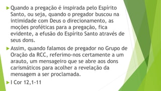  Quando a pregação é inspirada pelo Espírito
Santo, ou seja, quando o pregador buscou na
intimidade com Deus o direcionamento, as
moções proféticas para a pregação, fica
evidente, a efusão do Espírito Santo através de
seus dons.
 Assim, quando falamos de pregador no Grupo de
Oração da RCC, referimo-nos certamente a um
arauto, um mensageiro que se abre aos dons
carismáticos para acolher a revelação da
mensagem a ser proclamada.
 I Cor 12,1-11
 