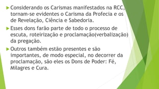  Considerando os Carismas manifestados na RCC,
tornam-se evidentes o Carisma da Profecia e os
de Revelação, Ciência e Sabedoria.
 Esses dons farão parte de todo o processo de
escuta, roteirização e proclamação(verbalização)
da pregação.
 Outros também estão presentes e são
importantes, de modo especial, no decorrer da
proclamação, são eles os Dons de Poder: Fé,
Milagres e Cura.
 