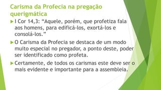 Carisma da Profecia na pregação
querigmática
 I Cor 14,3: “Aquele, porém, que profetiza fala
aos homens, para edificá-los, exortá-los e
consolá-los.”
 O Carisma da Profecia se destaca de um modo
muito especial no pregador, a ponto deste, poder
ser identificado como profeta.
 Certamente, de todos os carismas este deve ser o
mais evidente e importante para a assembleia.
 
