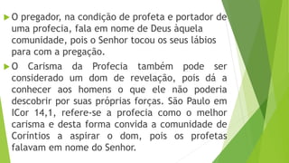  O pregador, na condição de profeta e portador de
uma profecia, fala em nome de Deus àquela
comunidade, pois o Senhor tocou os seus lábios
para com a pregação.
 O Carisma da Profecia também pode ser
considerado um dom de revelação, pois dá a
conhecer aos homens o que ele não poderia
descobrir por suas próprias forças. São Paulo em
ICor 14,1, refere-se a profecia como o melhor
carisma e desta forma convida a comunidade de
Coríntios a aspirar o dom, pois os profetas
falavam em nome do Senhor.
 