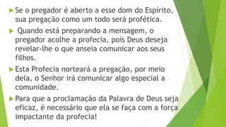  Se o pregador é aberto a esse dom do Espírito,
sua pregação como um todo será profética.
 Quando está preparando a mensagem, o
pregador acolhe a profecia, pois Deus deseja
revelar-lhe o que anseia comunicar aos seus
filhos.
 Esta Profecia norteará a pregação, por meio
dela, o Senhor irá comunicar algo especial a
comunidade.
 Para que a proclamação da Palavra de Deus seja
eficaz, é necessário que ela se faça com a força
impactante da profecia!
 
