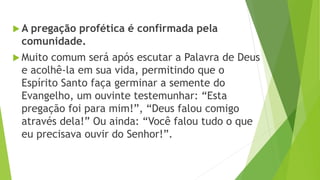  A pregação profética é confirmada pela
comunidade.
 Muito comum será após escutar a Palavra de Deus
e acolhê-la em sua vida, permitindo que o
Espírito Santo faça germinar a semente do
Evangelho, um ouvinte testemunhar: “Esta
pregação foi para mim!”, “Deus falou comigo
através dela!” Ou ainda: “Você falou tudo o que
eu precisava ouvir do Senhor!”.
 