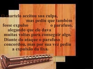 O martelo aceitou sua culpa,
            mas pediu que também
fosse expulso            o parafuso,
   alegando que ele dava
 muitas voltas para conseguir algo.
 Diante do ataque o parafuso
 concordou, mas por sua vez pediu
     a expulsão da lixa.


                                       26
 