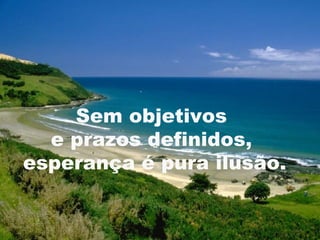 Sem objetivos
  e prazos definidos,
esperança é pura ilusão.

                           9
 
