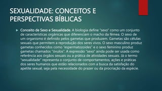 SEXUALIDADE: CONCEITOS E
PERSPECTIVAS BÍBLICAS
 Conceito de Sexo e Sexualidade. A biologia define “sexo” como um conjunto
de características orgânicas que diferenciam o macho da fêmea. O sexo de
um organismo é definido pelos gametas que produzem. Gametas são células
sexuais que permitem a reprodução dos seres vivos. O sexo masculino produz
gametas conhecidos como “espermatozoides” e o sexo feminino produz
gametas chamados “óvulos”. A expressão “sexo” ainda pode ser usada como
referência aos órgãos sexuais ou a prática de atividades sexuais. Já o termo
“sexualidade” representa o conjunto de comportamentos, ações e práticas
dos seres humanos que estão relacionados com a busca da satisfação do
apetite sexual, seja pela necessidade do prazer ou da procriação da espécie.
 