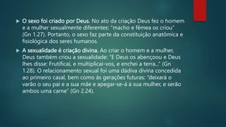  O sexo foi criado por Deus. No ato da criação Deus fez o homem
e a mulher sexualmente diferentes: “macho e fêmea os criou”
(Gn 1.27). Portanto, o sexo faz parte da constituição anatômica e
fisiológica dos seres humanos.
 A sexualidade é criação divina. Ao criar o homem e a mulher,
Deus também criou a sexualidade: “E Deus os abençoou e Deus
lhes disse: Frutificai, e multiplicai-vos, e enchei a terra...” (Gn
1.28). O relacionamento sexual foi uma dádiva divina concedida
ao primeiro casal, bem como às gerações futuras: “deixará o
varão o seu pai e a sua mãe e apegar-se-á à sua mulher, e serão
ambos uma carne” (Gn 2.24).
 