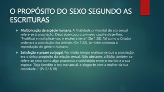 O PROPÓSITO DO SEXO SEGUNDO AS
ESCRITURAS
 Multiplicação da espécie humana. A finalidade primordial do ato sexual
refere-se à procriação. Deus abençoou o primeiro casal e disse-lhes:
“Frutificai e multiplicai-vos, e enchei a terra” (Gn 1.28). Tal como o Criador
ordenara a procriação dos animais (Gn 1.22), também ordenou a
reprodução do gênero humano.
 Satisfação e prazer conjugal. Por muito tempo ensinou-se que a procriação
era o único propósito da relação sexual. Não obstante, a Bíblia também se
refere ao sexo como algo prazeroso e satisfatório entre o marido e a sua
esposa: “Seja bendito o teu manancial, e alegra-te com a mulher da tua
mocidade...” (Pv 5.18,19)
 