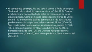  O correto uso do corpo. No ato sexual ocorre a fusão de corpos:
“Assim não são mais dois, mas uma só carne” (Mt 19.6). O sexo
estabelece um vínculo tão forte entre os corpos que os torna
uma só pessoa. Como os nossos corpos são membros de Cristo
(1Co 6.15), e templo do Espírito Santo (1Co 3.16), as Escrituras
proíbem o uso do corpo para práticas sexuais ilícitas (1Co 6.16).
São condenadas, dentre outras, as relações incestuosas (Lv 18.6-
18), o coito com animal (Lv 18.23), o adultério (Êx 20.14) e a
homossexualidade (Rm 1.26-27). O corpo não pode servir a
promiscuidade (1Co 6.13), mas deve glorificar a Deus, o nosso Pai
(1Co 6.20).
 