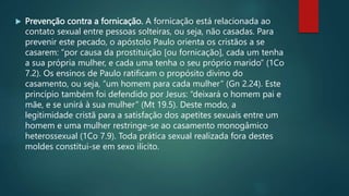  Prevenção contra a fornicação. A fornicação está relacionada ao
contato sexual entre pessoas solteiras, ou seja, não casadas. Para
prevenir este pecado, o apóstolo Paulo orienta os cristãos a se
casarem: “por causa da prostituição [ou fornicação], cada um tenha
a sua própria mulher, e cada uma tenha o seu próprio marido” (1Co
7.2). Os ensinos de Paulo ratificam o propósito divino do
casamento, ou seja, “um homem para cada mulher” (Gn 2.24). Este
princípio também foi defendido por Jesus: “deixará o homem pai e
mãe, e se unirá à sua mulher” (Mt 19.5). Deste modo, a
legitimidade cristã para a satisfação dos apetites sexuais entre um
homem e uma mulher restringe-se ao casamento monogâmico
heterossexual (1Co 7.9). Toda prática sexual realizada fora destes
moldes constitui-se em sexo ilícito.
 