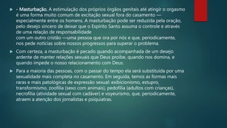  - Masturbação. A estimulação dos próprios órgãos genitais até atingir o orgasmo
é uma forma muito comum de excitação sexual fora do casamento —
especialmente entre os homens. A masturbação pode ser reduzida pela oração,
pelo desejo sincero de deixar que o Espírito Santo assuma o controle e através
de uma relação de responsabilidade
com um outro cristão —uma pessoa que ora por nós e que, periodicamente,
nos pede notícias sobre nossos progressos para superar o problema.
 Com certeza, a masturbação é pecado quando acompanhada de um desejo
ardente de manter relações sexuais que Deus proíbe, quando nos domina, e
quando impede o nosso relacionamento com Deus.
 Para a maioria das pessoas, com o passar do tempo ela será substituída por uma
sexualidade mais completa no casamento. Em seguida, temos as formas mais
raras e mais patológicas de expressão sexual: exibicionismo, estupro,
transformismo, zoofilia (sexo com animais), pedofilia (adultos com crianças),
necrofilia (atividade sexual com cadáver) e voyeurismo, que, periodicamente,
atraem a atenção dos jornalistas e psiquiatras.
 