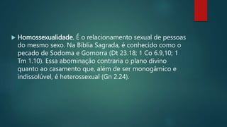  Homossexualidade. É o relacionamento sexual de pessoas
do mesmo sexo. Na Bíblia Sagrada, é conhecido como o
pecado de Sodoma e Gomorra (Dt 23.18; 1 Co 6.9,10; 1
Tm 1.10). Essa abominação contraria o plano divino
quanto ao casamento que, além de ser monogâmico e
indissolúvel, é heterossexual (Gn 2.24).
 