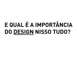 E QUAL É A IMPORTÂNCIA
DO DESIGN NISSO TUDO?
 