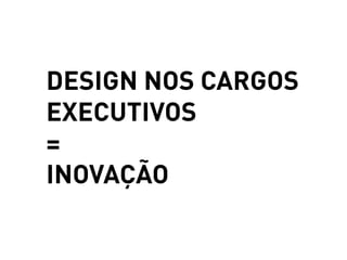 DESIGN NOS CARGOS
EXECUTIVOS
=
INOVAÇÃO
 