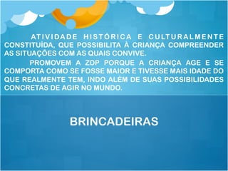 AT I V I DA D E H I S T Ó R I C A E C U LT U R A L M E N T E
CONSTITUÍDA, QUE POSSIBILITA À CRIANÇA COMPREENDER
AS SITUAÇÕES COM AS QUAIS CONVIVE.
PROMOVEM A ZDP PORQUE A CRIANÇA AGE E SE
COMPORTA COMO SE FOSSE MAIOR E TIVESSE MAIS IDADE DO
QUE REALMENTE TEM, INDO ALÉM DE SUAS POSSIBILIDADES
CONCRETAS DE AGIR NO MUNDO.
BRINCADEIRAS
 