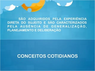 SÃO ADQUIRIDOS PELA EXPERIÊNCIA
DIRETA DO SUJEITO E SÃO CARACTERIZADOS
P E LA AU S Ê N C I A D E G E N E R A L I Z A Ç Ã O,
PLANEJAMENTO E DELIBERAÇÃO
CONCEITOS COTIDIANOS
 
