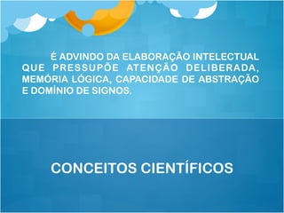 É ADVINDO DA ELABORAÇÃO INTELECTUAL
QUE PRESSUPÕE ATENÇÃO DELIBERADA,
MEMÓRIA LÓGICA, CAPACIDADE DE ABSTRAÇÃO
E DOMÍNIO DE SIGNOS.
CONCEITOS CIENTÍFICOS
 