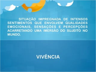 SITUAÇÃO IMPREGNADA DE INTENSOS
SENTIMENTOS QUE ENVOLVEM QUALIDADES
EMOCIONAIS, SENSAÇÕES E PERCEPÇÕES
ACARRETANDO UMA IMERSÃO DO SUJEITO NO
MUNDO.
VIVÊNCIA
 