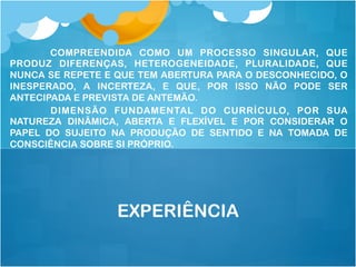 COMPREENDIDA COMO UM PROCESSO SINGULAR, QUE
PRODUZ DIFERENÇAS, HETEROGENEIDADE, PLURALIDADE, QUE
NUNCA SE REPETE E QUE TEM ABERTURA PARA O DESCONHECIDO, O
INESPERADO, A INCERTEZA, E QUE, POR ISSO NÃO PODE SER
ANTECIPADA E PREVISTA DE ANTEMÃO.
DIMENSÃO FUNDAMENTAL DO CURRÍCULO, POR SUA
NATUREZA DINÂMICA, ABERTA E FLEXÍVEL E POR CONSIDERAR O
PAPEL DO SUJEITO NA PRODUÇÃO DE SENTIDO E NA TOMADA DE
CONSCIÊNCIA SOBRE SI PRÓPRIO.
EXPERIÊNCIA
 