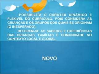 POSSIBILITA O CARÁTER DINÂMICO E
FLEXÍVEL DO CURRÍCULO, POIS CONSIDERA AS
CRIANÇAS E OS GRUPOS DOS QUAIS SE ORIGINAM
(O INESPERADO).
REFEREM-SE AO SABERES E EXPERIÊNCIAS
DAS CRIANÇAS, FAMÍLIAS E COMUNIDADE NO
CONTEXTO LOCAL E GLOBAL.
NOVO
 