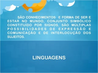 SÃO CONHECIMENTOS E FORMA DE SER E
ESTAR NO MUNDO, CONJUNTO SIMBÓLICO
CONSTITUÍDO POR SIGNOS. SÃO MÚLTIPLAS
P O S S I B I L I D A D E S D E E X P R E S S Ã O E
COMUNICAÇÃO E DE INTERLOCUÇÃO DOS
SUJEITOS.
LINGUAGENS
 