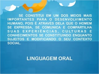 SE CONSTITUI EM UM DOS MEIOS MAIS
IMPORTANTES PARA O DESENVOLVIMENTO
HUMANO, POIS É ATRAVÉS DELA QUE O HOMEM
SE EXPRESSA, SE COMUNICA E COMPARTILHA
S U A S E X P E R I Ê N C I A S , C U LT U R A S E
CONHECIMENTOS SE CONSTITUINDO ENQUANTO
SUJEITOS E MODIFICANDO O SEU CONTEXTO
SOCIAL.
LINGUAGEM ORAL
 