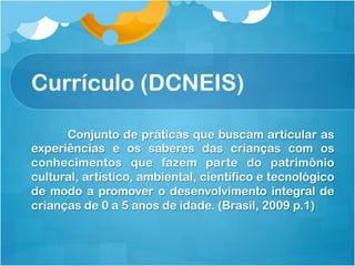 Currículo (DCNEIS)
Conjunto de práticas que buscam articular as
experiências e os saberes das crianças com os
conhecimentos que fazem parte do patrimônio
cultural, artístico, ambiental, científico e tecnológico
de modo a promover o desenvolvimento integral de
crianças de 0 a 5 anos de idade. (Brasil, 2009 p.1)
 